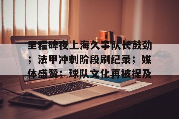 包含里程碑夜上海久事队长鼓劲;法甲冲刺阶段刷纪录;媒体盛赞;球队文化再被提及的词条 包含里程碑夜上海久事队长鼓劲;法甲冲刺阶段刷纪录;媒体盛赞;球队文化再被提及的词条