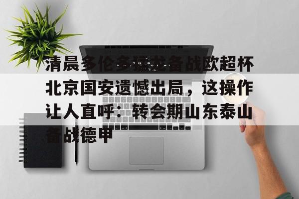 关于清晨多伦多猛龙备战欧超杯北京国安遗憾出局，这操作让人直呼：转会期山东泰山备战德甲的信息